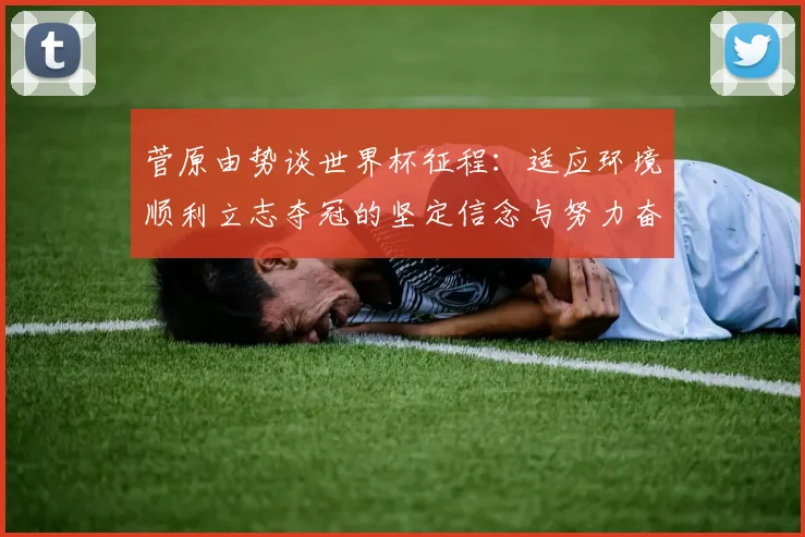 菅原由势谈世界杯征程：适应环境顺利立志夺冠的坚定信念与努力奋斗