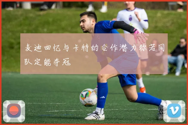 麦迪回忆与卡特的合作潜力称若同队定能夺冠