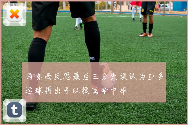 马克西反思最后三分失误认为应多运球再出手以提高命中率