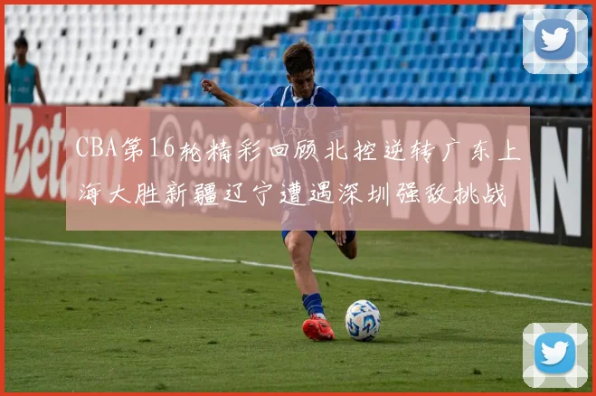 CBA第16轮精彩回顾北控逆转广东上海大胜新疆辽宁遭遇深圳强敌挑战