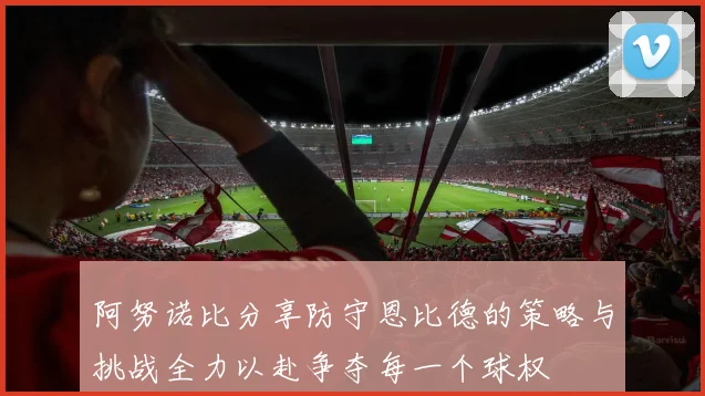 阿努诺比分享防守恩比德的策略与挑战全力以赴争夺每一个球权