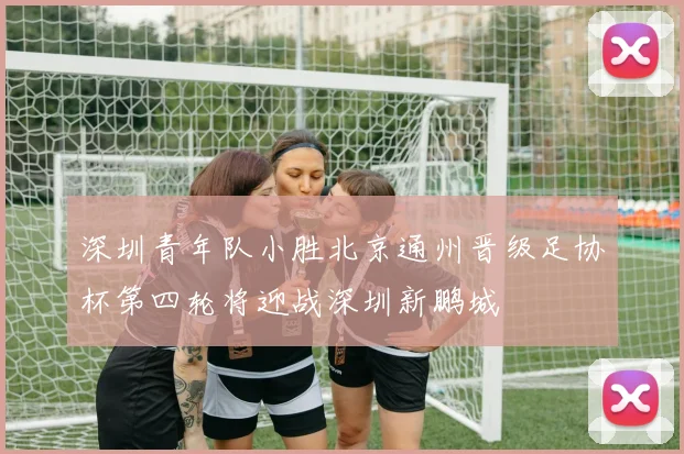 深圳青年队小胜北京通州晋级足协杯第四轮将迎战深圳新鹏城