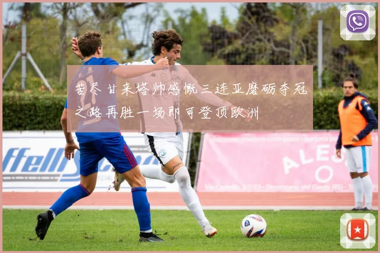 苦尽甘来塔帅感慨三连亚磨砺夺冠之路再胜一场即可登顶欧洲