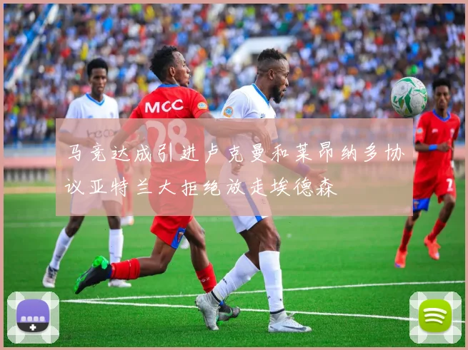 马竞达成引进卢克曼和莱昂纳多协议亚特兰大拒绝放走埃德森