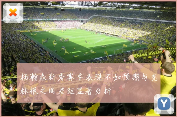 杨瀚森新秀赛季表现不如预期与克林根之间差距显著分析