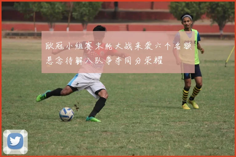 欧冠小组赛末轮大战来袭六个名额悬念待解八队争夺同分荣耀