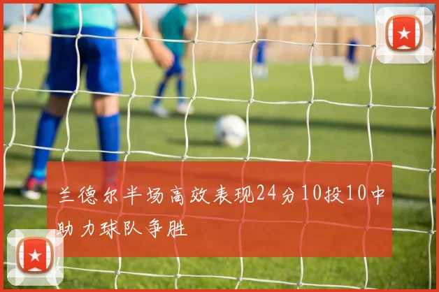 兰德尔半场高效表现24分10投10中助力球队争胜