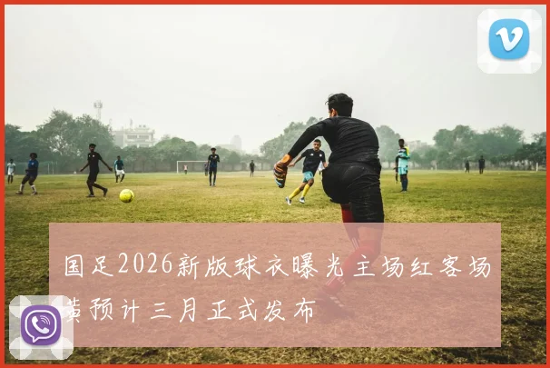 国足2026新版球衣曝光主场红客场黄预计三月正式发布