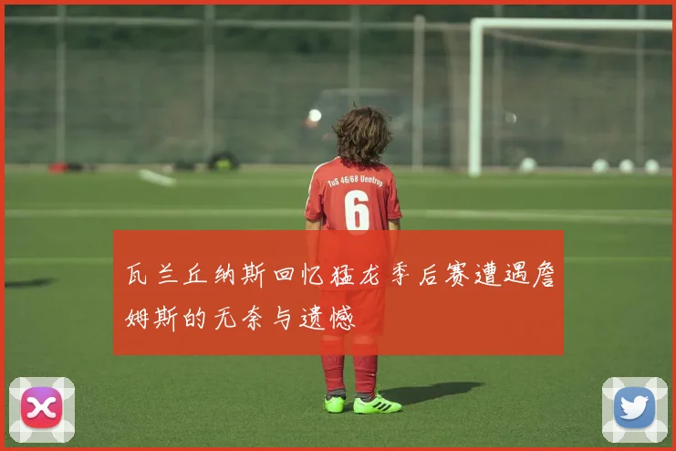 瓦兰丘纳斯回忆猛龙季后赛遭遇詹姆斯的无奈与遗憾