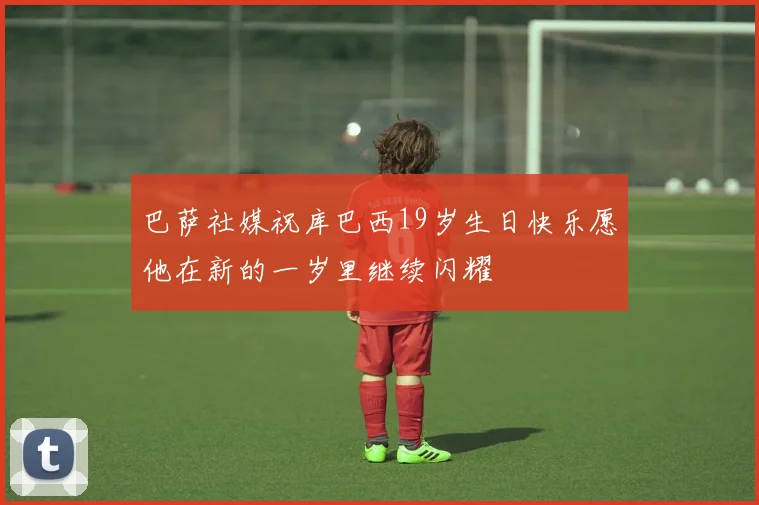巴萨社媒祝库巴西19岁生日快乐愿他在新的一岁里继续闪耀